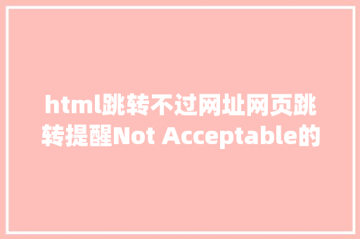 html跳转不过网址网页跳转提醒Not Acceptable的解决计划