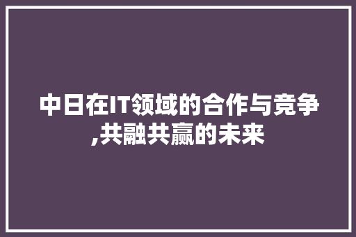 中日在IT领域的合作与竞争,共融共赢的未来