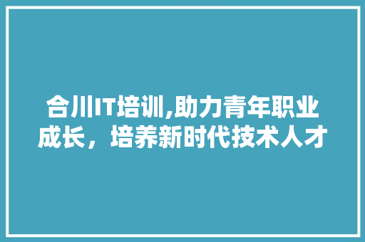 合川IT培训,助力青年职业成长，培养新时代技术人才