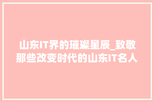 山东IT界的璀璨星辰_致敬那些改变时代的山东IT名人