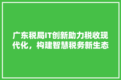 广东税局IT创新助力税收现代化，构建智慧税务新生态